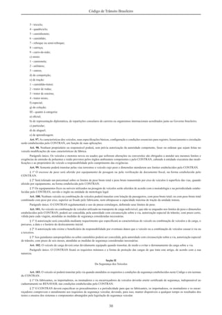 30
Código de Trânsito Brasileiro
3 - triciclo;
4 - quadriciclo;
5 - caminhonete;
6 - caminhão;
7 - reboque ou semi-reboque;
8 - carroça;
9 - carro-de-mão;
c) misto:
1 - camioneta;
2 - utilitário;
3 - outros;
d) de competição;
e) de tração:
1 - caminhão-trator;
2 - trator de rodas;
3 - trator de esteiras;
4 - trator misto;
f) especial;
g) de coleção;
III - quanto à categoria:
a) oﬁcial;
b) de representação diplomática, de repartições consulares de carreira ou organismos internacionais acreditados junto ao Governo brasileiro;
c) particular;
d) de aluguel;
e) de aprendizagem.
Art. 97.As características dos veículos, suas especiﬁcações básicas, conﬁguração e condições essenciais para registro, licenciamento e circulação
serão estabelecidas pelo CONTRAN, em função de suas aplicações.
Art. 98. Nenhum proprietário ou responsável poderá, sem prévia autorização da autoridade competente, fazer ou ordenar que sejam feitas no
veículo modiﬁcações de suas características de fábrica.
Parágrafo único. Os veículos e motores novos ou usados que sofrerem alterações ou conversões são obrigados a atender aos mesmos limites e
exigências de emissão de poluentes e ruído previstos pelos órgãos ambientais competentes e pelo CONTRAN, cabendo à entidade executora das modi-
ﬁcações e ao proprietário do veículo a responsabilidade pelo cumprimento das exigências.
Art. 99. Somente poderá transitar pelas vias terrestres o veículo cujo peso e dimensões atenderem aos limites estabelecidos pelo CONTRAN.
§ 1º O excesso de peso será aferido por equipamento de pesagem ou pela veriﬁcação de documento ﬁscal, na forma estabelecida pelo
CONTRAN.
§ 2º Será tolerado um percentual sobre os limites de peso bruto total e peso bruto transmitido por eixo de veículos à superfície das vias, quando
aferido por equipamento, na forma estabelecida pelo CONTRAN.
§ 3º Os equipamentos ﬁxos ou móveis utilizados na pesagem de veículos serão aferidos de acordo com a metodologia e na periodicidade estabe-
lecidas pelo CONTRAN, ouvido o órgão ou entidade de metrologia legal.
Art. 100. Nenhum veículo ou combinação de veículos poderá transitar com lotação de passageiros, com peso bruto total, ou com peso bruto total
combinado com peso por eixo, superior ao ﬁxado pelo fabricante, nem ultrapassar a capacidade máxima de tração da unidade tratora.
Parágrafo único. O CONTRAN regulamentará o uso de pneus extralargos, deﬁnindo seus limites de peso.
Art. 101.Ao veículo ou combinação de veículos utilizado no transporte de carga indivisível, que não se enquadre nos limites de peso e dimensões
estabelecidos pelo CONTRAN, poderá ser concedida, pela autoridade com circunscrição sobre a via, autorização especial de trânsito, com prazo certo,
válida para cada viagem, atendidas as medidas de segurança consideradas necessárias.
§ 1º A autorização será concedida mediante requerimento que especiﬁcará as características do veículo ou combinação de veículos e de carga, o
percurso, a data e o horário do deslocamento inicial.
§ 2º A autorização não exime o beneﬁciário da responsabilidade por eventuais danos que o veículo ou a combinação de veículos causar à via ou
a terceiros.
§ 3ºAos guindastes autopropelidos ou sobre caminhões poderá ser concedida, pela autoridade com circunscrição sobre a via, autorização especial
de trânsito, com prazo de seis meses, atendidas as medidas de segurança consideradas necessárias.
Art. 102. O veículo de carga deverá estar devidamente equipado quando transitar, de modo a evitar o derramamento da carga sobre a via.
Parágrafo único. O CONTRAN ﬁxará os requisitos mínimos e a forma de proteção das cargas de que trata este artigo, de acordo com a sua
natureza.
Seção II
Da Segurança dos Veículos
Art. 103. O veículo só poderá transitar pela via quando atendidos os requisitos e condições de segurança estabelecidos neste Código e em normas
do CONTRAN.
§ 1º Os fabricantes, os importadores, os montadores e os encarroçadores de veículos deverão emitir certiﬁcado de segurança, indispensável ao
cadastramento no RENAVAM, nas condições estabelecidas pelo CONTRAN.
§ 2º O CONTRAN deverá especiﬁcar os procedimentos e a periodicidade para que os fabricantes, os importadores, os montadores e os encar-
roçadores comprovem o atendimento aos requisitos de segurança veicular, devendo, para isso, manter disponíveis a qualquer tempo os resultados dos
testes e ensaios dos sistemas e componentes abrangidos pela legislação de segurança veicular.
 