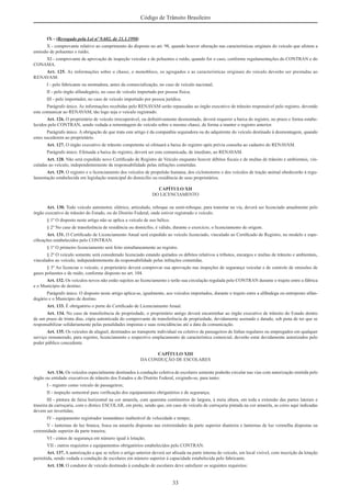 33
Código de Trânsito Brasileiro
IX - (Revogado pela Lei nº 9.602, de 21.1.1998)
X - comprovante relativo ao cumprimento do disposto no art. 98, quando houver alteração nas características originais do veículo que afetem a
emissão de poluentes e ruído;
XI - comprovante de aprovação de inspeção veicular e de poluentes e ruído, quando for o caso, conforme regulamentações do CONTRAN e do
CONAMA.
Art. 125. As informações sobre o chassi, o monobloco, os agregados e as características originais do veículo deverão ser prestadas ao
RENAVAM:
I - pelo fabricante ou montadora, antes da comercialização, no caso de veículo nacional;
II - pelo órgão alfandegário, no caso de veículo importado por pessoa física;
III - pelo importador, no caso de veículo importado por pessoa jurídica.
Parágrafo único. As informações recebidas pelo RENAVAM serão repassadas ao órgão executivo de trânsito responsável pelo registro, devendo
este comunicar ao RENAVAM, tão logo seja o veículo registrado.
Art. 126. O proprietário de veículo irrecuperável, ou deﬁnitivamente desmontado, deverá requerer a baixa do registro, no prazo e forma estabe-
lecidos pelo CONTRAN, sendo vedada a remontagem do veículo sobre o mesmo chassi, de forma a manter o registro anterior.
Parágrafo único. A obrigação de que trata este artigo é da companhia seguradora ou do adquirente do veículo destinado à desmontagem, quando
estes sucederem ao proprietário.
Art. 127. O órgão executivo de trânsito competente só efetuará a baixa do registro após prévia consulta ao cadastro do RENAVAM.
Parágrafo único. Efetuada a baixa do registro, deverá ser esta comunicada, de imediato, ao RENAVAM.
Art. 128. Não será expedido novo Certiﬁcado de Registro de Veículo enquanto houver débitos ﬁscais e de multas de trânsito e ambientais, vin-
culadas ao veículo, independentemente da responsabilidade pelas infrações cometidas.
Art. 129. O registro e o licenciamento dos veículos de propulsão humana, dos ciclomotores e dos veículos de tração animal obedecerão à regu-
lamentação estabelecida em legislação municipal do domicílio ou residência de seus proprietários.
CAPÍTULO XII
DO LICENCIAMENTO
Art. 130. Todo veículo automotor, elétrico, articulado, reboque ou semi-reboque, para transitar na via, deverá ser licenciado anualmente pelo
órgão executivo de trânsito do Estado, ou do Distrito Federal, onde estiver registrado o veículo.
§ 1º O disposto neste artigo não se aplica a veículo de uso bélico.
§ 2º No caso de transferência de residência ou domicílio, é válido, durante o exercício, o licenciamento de origem.
Art. 131. O Certiﬁcado de Licenciamento Anual será expedido ao veículo licenciado, vinculado ao Certiﬁcado de Registro, no modelo e espe-
ciﬁcações estabelecidos pelo CONTRAN.
§ 1º O primeiro licenciamento será feito simultaneamente ao registro.
§ 2º O veículo somente será considerado licenciado estando quitados os débitos relativos a tributos, encargos e multas de trânsito e ambientais,
vinculados ao veículo, independentemente da responsabilidade pelas infrações cometidas.
§ 3º Ao licenciar o veículo, o proprietário deverá comprovar sua aprovação nas inspeções de segurança veicular e de controle de emissões de
gases poluentes e de ruído, conforme disposto no art. 104.
Art. 132. Os veículos novos não estão sujeitos ao licenciamento e terão sua circulação regulada pelo CONTRAN durante o trajeto entre a fábrica
e o Município de destino.
Parágrafo único. O disposto neste artigo aplica-se, igualmente, aos veículos importados, durante o trajeto entre a alfândega ou entreposto alfan-
degário e o Município de destino.
Art. 133. É obrigatório o porte do Certiﬁcado de Licenciamento Anual.
Art. 134. No caso de transferência de propriedade, o proprietário antigo deverá encaminhar ao órgão executivo de trânsito do Estado dentro
de um prazo de trinta dias, cópia autenticada do comprovante de transferência de propriedade, devidamente assinado e datado, sob pena de ter que se
responsabilizar solidariamente pelas penalidades impostas e suas reincidências até a data da comunicação.
Art. 135. Os veículos de aluguel, destinados ao transporte individual ou coletivo de passageiros de linhas regulares ou empregados em qualquer
serviço remunerado, para registro, licenciamento e respectivo emplacamento de característica comercial, deverão estar devidamente autorizados pelo
poder público concedente.
CAPÍTULO XIII
DA CONDUÇÃO DE ESCOLARES
Art. 136. Os veículos especialmente destinados à condução coletiva de escolares somente poderão circular nas vias com autorização emitida pelo
órgão ou entidade executivos de trânsito dos Estados e do Distrito Federal, exigindo-se, para tanto:
I - registro como veículo de passageiros;
II - inspeção semestral para veriﬁcação dos equipamentos obrigatórios e de segurança;
III - pintura de faixa horizontal na cor amarela, com quarenta centímetros de largura, à meia altura, em toda a extensão das partes laterais e
traseira da carroçaria, com o dístico ESCOLAR, em preto, sendo que, em caso de veículo de carroçaria pintada na cor amarela, as cores aqui indicadas
devem ser invertidas;
IV - equipamento registrador instantâneo inalterável de velocidade e tempo;
V - lanternas de luz branca, fosca ou amarela dispostas nas extremidades da parte superior dianteira e lanternas de luz vermelha dispostas na
extremidade superior da parte traseira;
VI - cintos de segurança em número igual à lotação;
VII - outros requisitos e equipamentos obrigatórios estabelecidos pelo CONTRAN.
Art. 137. A autorização a que se refere o artigo anterior deverá ser aﬁxada na parte interna do veículo, em local visível, com inscrição da lotação
permitida, sendo vedada a condução de escolares em número superior à capacidade estabelecida pelo fabricante.
Art. 138. O condutor de veículo destinado à condução de escolares deve satisfazer os seguintes requisitos:
 