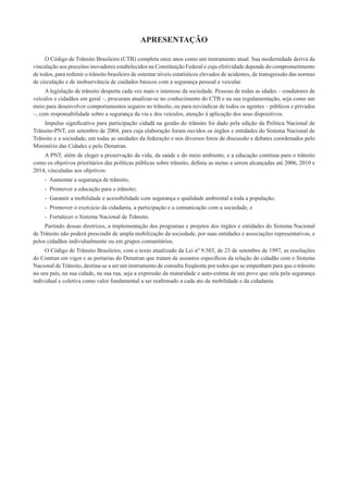 APRESENTAÇÃO
O Código de Trânsito Brasileiro (CTB) completa onze anos como um instrumento atual. Sua modernidade deriva da
vinculação aos preceitos inovadores estabelecidos na Constituição Federal e cuja efetividade depende do comprometimento
de todos, para redimir o trânsito brasileiro de ostentar níveis estatísticos elevados de acidentes, de transgressão das normas
de circulação e de inobservância de cuidados básicos com a segurança pessoal e veicular.
A legislação de trânsito desperta cada vez mais o interesse da sociedade. Pessoas de todas as idades – condutores de
veículos e cidadãos em geral –, procuram atualizar-se no conhecimento do CTB e na sua regulamentação, seja como um
meio para desenvolver comportamentos seguros no trânsito, ou para reivindicar de todos os agentes – públicos e privados
–, com responsabilidade sobre a segurança da via e dos veículos, atenção à aplicação dos seus dispositivos.
Impulso signiﬁcativo para participação cidadã na gestão do trânsito foi dado pela edição da Política Nacional de
Trânsito-PNT, em setembro de 2004, para cuja elaboração foram ouvidos os órgãos e entidades do Sistema Nacional de
Trânsito e a sociedade, em todas as unidades da federação e nos diversos foros de discussão e debates coordenados pelo
Ministério das Cidades e pelo Denatran.
A PNT, além de eleger a preservação da vida, da saúde e do meio ambiente, e a educação contínua para o trânsito
como os objetivos prioritários das políticas públicas sobre trânsito, deﬁniu as metas a serem alcançadas até 2006, 2010 e
2014, vinculadas aos objetivos:
- Aumentar a segurança de trânsito;
- Promover a educação para o trânsito;
- Garantir a mobilidade e acessibilidade com segurança e qualidade ambiental a toda a população;
- Promover o exercício da cidadania, a participação e a comunicação com a sociedade, e
- Fortalecer o Sistema Nacional de Trânsito.
Partindo dessas diretrizes, a implementação dos programas e projetos dos órgãos e entidades do Sistema Nacional
de Trânsito não poderá prescindir de ampla mobilização da sociedade, por suas entidades e associações representativas, e
pelos cidadãos individualmente ou em grupos comunitários.
O Código de Trânsito Brasileiro, com o texto atualizado da Lei nº 9.503, de 23 de setembro de 1997, as resoluções
do Contran em vigor e as portarias do Denatran que tratam de assuntos especíﬁcos da relação do cidadão com o Sistema
Nacional de Trânsito, destina-se a ser um instrumento de consulta freqüente por todos que se empenham para que o trânsito
no seu país, na sua cidade, na sua rua, seja a expressão da maturidade e auto-estima de um povo que zela pela segurança
individual e coletiva como valor fundamental a ser reaﬁrmado a cada ato da mobilidade e da cidadania.
 