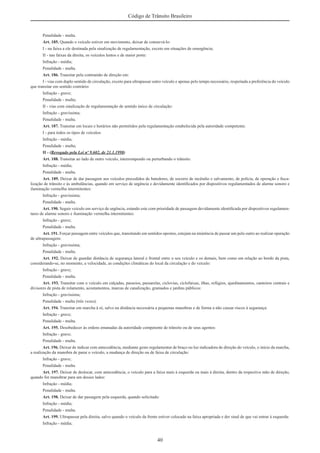 40
Código de Trânsito Brasileiro
Penalidade - multa.
Art. 185. Quando o veículo estiver em movimento, deixar de conservá-lo:
I - na faixa a ele destinada pela sinalização de regulamentação, exceto em situações de emergência;
II - nas faixas da direita, os veículos lentos e de maior porte:
Infração - média;
Penalidade - multa.
Art. 186. Transitar pela contramão de direção em:
I - vias com duplo sentido de circulação, exceto para ultrapassar outro veículo e apenas pelo tempo necessário, respeitada a preferência do veículo
que transitar em sentido contrário:
Infração - grave;
Penalidade - multa;
II - vias com sinalização de regulamentação de sentido único de circulação:
Infração - gravíssima;
Penalidade - multa.
Art. 187. Transitar em locais e horários não permitidos pela regulamentação estabelecida pela autoridade competente:
I - para todos os tipos de veículos:
Infração - média;
Penalidade - multa;
II - (Revogado pela Lei nº 9.602, de 21.1.1998)
Art. 188. Transitar ao lado de outro veículo, interrompendo ou perturbando o trânsito:
Infração - média;
Penalidade - multa.
Art. 189. Deixar de dar passagem aos veículos precedidos de batedores, de socorro de incêndio e salvamento, de polícia, de operação e ﬁsca-
lização de trânsito e às ambulâncias, quando em serviço de urgência e devidamente identiﬁcados por dispositivos regulamentados de alarme sonoro e
iluminação vermelha intermitentes:
Infração - gravíssima;
Penalidade - multa.
Art. 190. Seguir veículo em serviço de urgência, estando este com prioridade de passagem devidamente identiﬁcada por dispositivos regulamen-
tares de alarme sonoro e iluminação vermelha intermitentes:
Infração - grave;
Penalidade - multa.
Art. 191. Forçar passagem entre veículos que, transitando em sentidos opostos, estejam na iminência de passar um pelo outro ao realizar operação
de ultrapassagem:
Infração - gravíssima;
Penalidade - multa.
Art. 192. Deixar de guardar distância de segurança lateral e frontal entre o seu veículo e os demais, bem como em relação ao bordo da pista,
considerando-se, no momento, a velocidade, as condições climáticas do local da circulação e do veículo:
Infração - grave;
Penalidade - multa.
Art. 193. Transitar com o veículo em calçadas, passeios, passarelas, ciclovias, ciclofaixas, ilhas, refúgios, ajardinamentos, canteiros centrais e
divisores de pista de rolamento, acostamentos, marcas de canalização, gramados e jardins públicos:
Infração - gravíssima;
Penalidade - multa (três vezes).
Art. 194. Transitar em marcha à ré, salvo na distância necessária a pequenas manobras e de forma a não causar riscos à segurança:
Infração - grave;
Penalidade - multa.
Art. 195. Desobedecer às ordens emanadas da autoridade competente de trânsito ou de seus agentes:
Infração - grave;
Penalidade - multa.
Art. 196. Deixar de indicar com antecedência, mediante gesto regulamentar de braço ou luz indicadora de direção do veículo, o início da marcha,
a realização da manobra de parar o veículo, a mudança de direção ou de faixa de circulação:
Infração - grave;
Penalidade - multa.
Art. 197. Deixar de deslocar, com antecedência, o veículo para a faixa mais à esquerda ou mais à direita, dentro da respectiva mão de direção,
quando for manobrar para um desses lados:
Infração - média;
Penalidade - multa.
Art. 198. Deixar de dar passagem pela esquerda, quando solicitado:
Infração - média;
Penalidade - multa.
Art. 199. Ultrapassar pela direita, salvo quando o veículo da frente estiver colocado na faixa apropriada e der sinal de que vai entrar à esquerda:
Infração - média;
 