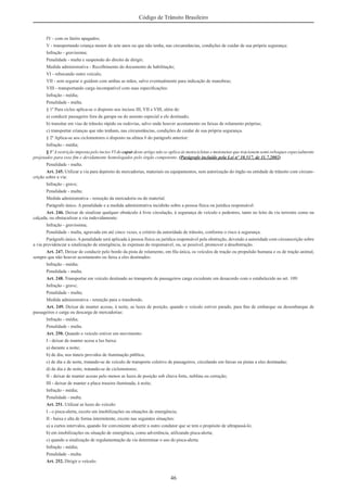 46
Código de Trânsito Brasileiro
IV - com os faróis apagados;
V - transportando criança menor de sete anos ou que não tenha, nas circunstâncias, condições de cuidar de sua própria segurança:
Infração - gravíssima;
Penalidade - multa e suspensão do direito de dirigir;
Medida administrativa - Recolhimento do documento de habilitação;
VI - rebocando outro veículo;
VII - sem segurar o guidom com ambas as mãos, salvo eventualmente para indicação de manobras;
VIII - transportando carga incompatível com suas especiﬁcações:
Infração - média;
Penalidade - multa.
§ 1º Para ciclos aplica-se o disposto nos incisos III, VII e VIII, além de:
a) conduzir passageiro fora da garupa ou do assento especial a ele destinado;
b) transitar em vias de trânsito rápido ou rodovias, salvo onde houver acostamento ou faixas de rolamento próprias;
c) transportar crianças que não tenham, nas circunstâncias, condições de cuidar de sua própria segurança.
§ 2º Aplica-se aos ciclomotores o disposto na alínea b do parágrafo anterior:
Infração - média;
§ 3º A restrição imposta pelo inciso VI do caput deste artigo não se aplica às motocicletas e motonetas que tracionem semi-reboques especialmente
projetados para esse ﬁm e devidamente homologados pelo órgão competente. (Parágrafo incluído pela Lei nº 10.517, de 11.7.2002)
Penalidade - multa.
Art. 245. Utilizar a via para depósito de mercadorias, materiais ou equipamentos, sem autorização do órgão ou entidade de trânsito com circuns-
crição sobre a via:
Infração - grave;
Penalidade - multa;
Medida administrativa - remoção da mercadoria ou do material.
Parágrafo único. A penalidade e a medida administrativa incidirão sobre a pessoa física ou jurídica responsável.
Art. 246. Deixar de sinalizar qualquer obstáculo à livre circulação, à segurança de veículo e pedestres, tanto no leito da via terrestre como na
calçada, ou obstaculizar a via indevidamente:
Infração - gravíssima;
Penalidade - multa, agravada em até cinco vezes, a critério da autoridade de trânsito, conforme o risco à segurança.
Parágrafo único. A penalidade será aplicada à pessoa física ou jurídica responsável pela obstrução, devendo a autoridade com circunscrição sobre
a via providenciar a sinalização de emergência, às expensas do responsável, ou, se possível, promover a desobstrução.
Art. 247. Deixar de conduzir pelo bordo da pista de rolamento, em ﬁla única, os veículos de tração ou propulsão humana e os de tração animal,
sempre que não houver acostamento ou faixa a eles destinados:
Infração - média;
Penalidade - multa.
Art. 248. Transportar em veículo destinado ao transporte de passageiros carga excedente em desacordo com o estabelecido no art. 109:
Infração - grave;
Penalidade - multa;
Medida administrativa - retenção para o transbordo.
Art. 249. Deixar de manter acesas, à noite, as luzes de posição, quando o veículo estiver parado, para ﬁns de embarque ou desembarque de
passageiros e carga ou descarga de mercadorias:
Infração - média;
Penalidade - multa.
Art. 250. Quando o veículo estiver em movimento:
I - deixar de manter acesa a luz baixa:
a) durante a noite;
b) de dia, nos túneis providos de iluminação pública;
c) de dia e de noite, tratando-se de veículo de transporte coletivo de passageiros, circulando em faixas ou pistas a eles destinadas;
d) de dia e de noite, tratando-se de ciclomotores;
II - deixar de manter acesas pelo menos as luzes de posição sob chuva forte, neblina ou cerração;
III - deixar de manter a placa traseira iluminada, à noite;
Infração - média;
Penalidade - multa.
Art. 251. Utilizar as luzes do veículo:
I - o pisca-alerta, exceto em imobilizações ou situações de emergência;
II - baixa e alta de forma intermitente, exceto nas seguintes situações:
a) a curtos intervalos, quando for conveniente advertir a outro condutor que se tem o propósito de ultrapassá-lo;
b) em imobilizações ou situação de emergência, como advertência, utilizando pisca-alerta;
c) quando a sinalização de regulamentação da via determinar o uso do pisca-alerta:
Infração - média;
Penalidade - multa.
Art. 252. Dirigir o veículo:
 