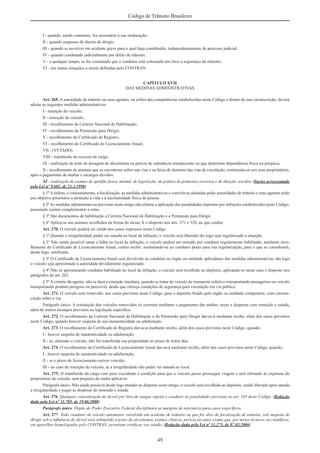 49
Código de Trânsito Brasileiro
I - quando, sendo contumaz, for necessário à sua reeducação;
II - quando suspenso do direito de dirigir;
III - quando se envolver em acidente grave para o qual haja contribuído, independentemente de processo judicial;
IV - quando condenado judicialmente por delito de trânsito;
V - a qualquer tempo, se for constatado que o condutor está colocando em risco a segurança do trânsito;
VI - em outras situações a serem deﬁnidas pelo CONTRAN.
CAPÍTULO XVII
DAS MEDIDAS ADMINISTRATIVAS
Art. 269. A autoridade de trânsito ou seus agentes, na esfera das competências estabelecidas neste Código e dentro de sua circunscrição, deverá
adotar as seguintes medidas administrativas:
I - retenção do veículo;
II - remoção do veículo;
III - recolhimento da Carteira Nacional de Habilitação;
IV - recolhimento da Permissão para Dirigir;
V - recolhimento do Certiﬁcado de Registro;
VI - recolhimento do Certiﬁcado de Licenciamento Anual;
VII - (VETADO)
VIII - transbordo do excesso de carga;
IX - realização de teste de dosagem de alcoolemia ou perícia de substância entorpecente ou que determine dependência física ou psíquica;
X - recolhimento de animais que se encontrem soltos nas vias e na faixa de domínio das vias de circulação, restituindo-os aos seus proprietários,
após o pagamento de multas e encargos devidos.
XI - realização de exames de aptidão física, mental, de legislação, de prática de primeiros socorros e de direção veicular. (Inciso acrescentado
pela Lei nº 9.602, de 21.1.1998)
§ 1º A ordem, o consentimento, a ﬁscalização, as medidas administrativas e coercitivas adotadas pelas autoridades de trânsito e seus agentes terão
por objetivo prioritário a proteção à vida e à incolumidade física da pessoa.
§ 2º As medidas administrativas previstas neste artigo não elidem a aplicação das penalidades impostas por infrações estabelecidas neste Código,
possuindo caráter complementar a estas.
§ 3º São documentos de habilitação a Carteira Nacional de Habilitação e a Permissão para Dirigir.
§ 4º Aplica-se aos animais recolhidos na forma do inciso X o disposto nos arts. 271 e 328, no que couber.
Art. 270. O veículo poderá ser retido nos casos expressos neste Código.
§ 1º Quando a irregularidade puder ser sanada no local da infração, o veículo será liberado tão logo seja regularizada a situação.
§ 2º Não sendo possível sanar a falha no local da infração, o veículo poderá ser retirado por condutor regularmente habilitado, mediante reco-
lhimento do Certiﬁcado de Licenciamento Anual, contra recibo, assinalando-se ao condutor prazo para sua regularização, para o que se considerará,
desde logo, notiﬁcado.
§ 3º O Certiﬁcado de Licenciamento Anual será devolvido ao condutor no órgão ou entidade aplicadores das medidas administrativas, tão logo
o veículo seja apresentado à autoridade devidamente regularizado.
§ 4º Não se apresentando condutor habilitado no local da infração, o veículo será recolhido ao depósito, aplicando-se neste caso o disposto nos
parágrafos do art. 262.
§ 5º A critério do agente, não se dará a retenção imediata, quando se tratar de veículo de transporte coletivo transportando passageiros ou veículo
transportando produto perigoso ou perecível, desde que ofereça condições de segurança para circulação em via pública.
Art. 271. O veículo será removido, nos casos previstos neste Código, para o depósito ﬁxado pelo órgão ou entidade competente, com circuns-
crição sobre a via.
Parágrafo único. A restituição dos veículos removidos só ocorrerá mediante o pagamento das multas, taxas e despesas com remoção e estada,
além de outros encargos previstos na legislação especíﬁca.
Art. 272. O recolhimento da Carteira Nacional de Habilitação e da Permissão para Dirigir dar-se-á mediante recibo, além dos casos previstos
neste Código, quando houver suspeita de sua inautenticidade ou adulteração.
Art. 273. O recolhimento do Certiﬁcado de Registro dar-se-á mediante recibo, além dos casos previstos neste Código, quando:
I - houver suspeita de inautenticidade ou adulteração;
II - se, alienado o veículo, não for transferida sua propriedade no prazo de trinta dias.
Art. 274. O recolhimento do Certiﬁcado de Licenciamento Anual dar-se-á mediante recibo, além dos casos previstos neste Código, quando:
I - houver suspeita de inautenticidade ou adulteração;
II - se o prazo de licenciamento estiver vencido;
III - no caso de retenção do veículo, se a irregularidade não puder ser sanada no local.
Art. 275. O transbordo da carga com peso excedente é condição para que o veículo possa prosseguir viagem e será efetuado às expensas do
proprietário do veículo, sem prejuízo da multa aplicável.
Parágrafo único. Não sendo possível desde logo atender ao disposto neste artigo, o veículo será recolhido ao depósito, sendo liberado após sanada
a irregularidade e pagas as despesas de remoção e estada.
Art. 276. Qualquer concentração de álcool por litro de sangue sujeita o condutor às penalidades previstas no art. 165 deste Código. (Redação
dada pela Lei nº 11.705, de 19.06.2008)
Parágrafo único. Órgão do Poder Executivo Federal disciplinará as margens de tolerância para casos especíﬁcos.
Art. 277. Todo condutor de veículo automotor, envolvido em acidente de trânsito ou que for alvo de ﬁscalização de trânsito, sob suspeita de
dirigir sob a inﬂuência de álcool será submetido a testes de alcoolemia, exames clínicos, perícia ou outro exame que, por meios técnicos ou cientíﬁcos,
em aparelhos homologados pelo CONTRAN, permitam certiﬁcar seu estado. (Redação dada pela Lei nº 11.275, de 07.02.2006)
 