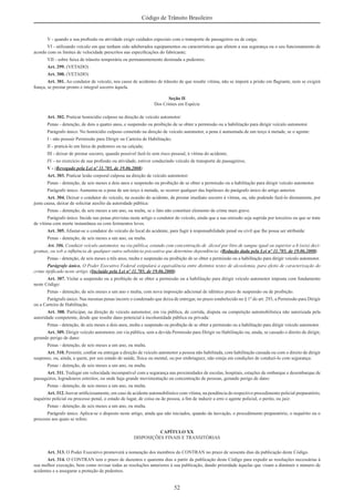 52
Código de Trânsito Brasileiro
V - quando a sua proﬁssão ou atividade exigir cuidados especiais com o transporte de passageiros ou de carga;
VI - utilizando veículo em que tenham sido adulterados equipamentos ou características que afetem a sua segurança ou o seu funcionamento de
acordo com os limites de velocidade prescritos nas especiﬁcações do fabricante;
VII - sobre faixa de trânsito temporária ou permanentemente destinada a pedestres.
Art. 299. (VETADO)
Art. 300. (VETADO)
Art. 301. Ao condutor de veículo, nos casos de acidentes de trânsito de que resulte vítima, não se imporá a prisão em ﬂagrante, nem se exigirá
ﬁança, se prestar pronto e integral socorro àquela.
Seção II
Dos Crimes em Espécie
Art. 302. Praticar homicídio culposo na direção de veículo automotor:
Penas - detenção, de dois a quatro anos, e suspensão ou proibição de se obter a permissão ou a habilitação para dirigir veículo automotor.
Parágrafo único. No homicídio culposo cometido na direção de veículo automotor, a pena é aumentada de um terço à metade, se o agente:
I - não possuir Permissão para Dirigir ou Carteira de Habilitação;
II - praticá-lo em faixa de pedestres ou na calçada;
III - deixar de prestar socorro, quando possível fazê-lo sem risco pessoal, à vítima do acidente;
IV - no exercício de sua proﬁssão ou atividade, estiver conduzindo veículo de transporte de passageiros;
V - (Revogado pela Lei nº 11.705, de 19.06.2008)
Art. 303. Praticar lesão corporal culposa na direção de veículo automotor:
Penas - detenção, de seis meses a dois anos e suspensão ou proibição de se obter a permissão ou a habilitação para dirigir veículo automotor.
Parágrafo único. Aumenta-se a pena de um terço à metade, se ocorrer qualquer das hipóteses do parágrafo único do artigo anterior.
Art. 304. Deixar o condutor do veículo, na ocasião do acidente, de prestar imediato socorro à vítima, ou, não podendo fazê-lo diretamente, por
justa causa, deixar de solicitar auxílio da autoridade pública:
Penas - detenção, de seis meses a um ano, ou multa, se o fato não constituir elemento de crime mais grave.
Parágrafo único. Incide nas penas previstas neste artigo o condutor do veículo, ainda que a sua omissão seja suprida por terceiros ou que se trate
de vítima com morte instantânea ou com ferimentos leves.
Art. 305. Afastar-se o condutor do veículo do local do acidente, para fugir à responsabilidade penal ou civil que lhe possa ser atribuída:
Penas - detenção, de seis meses a um ano, ou multa.
Art. 306. Conduzir veículo automotor, na via pública, estando com concentração de álcool por litro de sangue igual ou superior a 6 (seis) deci-
gramas, ou sob a inﬂuência de qualquer outra substância psicoativa que determine dependência: (Redação dada pela Lei nº 11.705, de 19.06.2008)
Penas - detenção, de seis meses a três anos, multa e suspensão ou proibição de se obter a permissão ou a habilitação para dirigir veículo automotor.
Parágrafo único. O Poder Executivo Federal estipulará a equivalência entre distintos testes de alcoolemia, para efeito de caracterização do
crime tipiﬁcado neste artigo. (Incluído pela Lei nº 11.705, de 19.06.2008)
Art. 307. Violar a suspensão ou a proibição de se obter a permissão ou a habilitação para dirigir veículo automotor imposta com fundamento
neste Código:
Penas - detenção, de seis meses a um ano e multa, com nova imposição adicional de idêntico prazo de suspensão ou de proibição.
Parágrafo único. Nas mesmas penas incorre o condenado que deixa de entregar, no prazo estabelecido no § 1º do art. 293, a Permissão para Dirigir
ou a Carteira de Habilitação.
Art. 308. Participar, na direção de veículo automotor, em via pública, de corrida, disputa ou competição automobilística não autorizada pela
autoridade competente, desde que resulte dano potencial à incolumidade pública ou privada:
Penas - detenção, de seis meses a dois anos, multa e suspensão ou proibição de se obter a permissão ou a habilitação para dirigir veículo automotor.
Art. 309. Dirigir veículo automotor, em via pública, sem a devida Permissão para Dirigir ou Habilitação ou, ainda, se cassado o direito de dirigir,
gerando perigo de dano:
Penas - detenção, de seis meses a um ano, ou multa.
Art. 310. Permitir, conﬁar ou entregar a direção de veículo automotor a pessoa não habilitada, com habilitação cassada ou com o direito de dirigir
suspenso, ou, ainda, a quem, por seu estado de saúde, física ou mental, ou por embriaguez, não esteja em condições de conduzi-lo com segurança:
Penas - detenção, de seis meses a um ano, ou multa.
Art. 311. Trafegar em velocidade incompatível com a segurança nas proximidades de escolas, hospitais, estações de embarque e desembarque de
passageiros, logradouros estreitos, ou onde haja grande movimentação ou concentração de pessoas, gerando perigo de dano:
Penas - detenção, de seis meses a um ano, ou multa.
Art. 312. Inovar artiﬁciosamente, em caso de acidente automobilístico com vítima, na pendência do respectivo procedimento policial preparatório,
inquérito policial ou processo penal, o estado de lugar, de coisa ou de pessoa, a ﬁm de induzir a erro o agente policial, o perito, ou juiz:
Penas - detenção, de seis meses a um ano, ou multa.
Parágrafo único. Aplica-se o disposto neste artigo, ainda que não iniciados, quando da inovação, o procedimento preparatório, o inquérito ou o
processo aos quais se refere.
CAPÍTULO XX
DISPOSIÇÕES FINAIS E TRANSITÓRIAS
Art. 313. O Poder Executivo promoverá a nomeação dos membros do CONTRAN no prazo de sessenta dias da publicação deste Código.
Art. 314. O CONTRAN tem o prazo de duzentos e quarenta dias a partir da publicação deste Código para expedir as resoluções necessárias à
sua melhor execução, bem como revisar todas as resoluções anteriores à sua publicação, dando prioridade àquelas que visam a diminuir o número de
acidentes e a assegurar a proteção de pedestres.
 