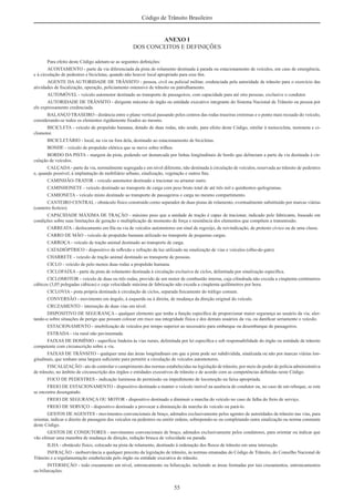 55
Código de Trânsito Brasileiro
ANEXO I
DOS CONCEITOS E DEFINIÇÕES
Para efeito deste Código adotam-se as seguintes deﬁnições:
ACOSTAMENTO - parte da via diferenciada da pista de rolamento destinada à parada ou estacionamento de veículos, em caso de emergência,
e à circulação de pedestres e bicicletas, quando não houver local apropriado para esse ﬁm.
AGENTE DA AUTORIDADE DE TRÂNSITO - pessoa, civil ou policial militar, credenciada pela autoridade de trânsito para o exercício das
atividades de ﬁscalização, operação, policiamento ostensivo de trânsito ou patrulhamento.
AUTOMÓVEL - veículo automotor destinado ao transporte de passageiros, com capacidade para até oito pessoas, exclusive o condutor.
AUTORIDADE DE TRÂNSITO - dirigente máximo de órgão ou entidade executivo integrante do Sistema Nacional de Trânsito ou pessoa por
ele expressamente credenciada.
BALANÇO TRASEIRO - distância entre o plano vertical passando pelos centros das rodas traseiras extremas e o ponto mais recuado do veículo,
considerando-se todos os elementos rigidamente ﬁxados ao mesmo.
BICICLETA - veículo de propulsão humana, dotado de duas rodas, não sendo, para efeito deste Código, similar à motocicleta, motoneta e ci-
clomotor.
BICICLETÁRIO - local, na via ou fora dela, destinado ao estacionamento de bicicletas.
BONDE - veículo de propulsão elétrica que se move sobre trilhos.
BORDO DA PISTA - margem da pista, podendo ser demarcada por linhas longitudinais de bordo que delineiam a parte da via destinada à cir-
culação de veículos.
CALÇADA - parte da via, normalmente segregada e em nível diferente, não destinada à circulação de veículos, reservada ao trânsito de pedestres
e, quando possível, à implantação de mobiliário urbano, sinalização, vegetação e outros ﬁns.
CAMINHÃO-TRATOR - veículo automotor destinado a tracionar ou arrastar outro.
CAMINHONETE - veículo destinado ao transporte de carga com peso bruto total de até três mil e quinhentos quilogramas.
CAMIONETA - veículo misto destinado ao transporte de passageiros e carga no mesmo compartimento.
CANTEIRO CENTRAL - obstáculo físico construído como separador de duas pistas de rolamento, eventualmente substituído por marcas viárias
(canteiro ﬁctício).
CAPACIDADE MÁXIMA DE TRAÇÃO - máximo peso que a unidade de tração é capaz de tracionar, indicado pelo fabricante, baseado em
condições sobre suas limitações de geração e multiplicação de momento de força e resistência dos elementos que compõem a transmissão.
CARREATA - deslocamento em ﬁla na via de veículos automotores em sinal de regozijo, de reivindicação, de protesto cívico ou de uma classe.
CARRO DE MÃO - veículo de propulsão humana utilizado no transporte de pequenas cargas.
CARROÇA - veículo de tração animal destinado ao transporte de carga.
CATADIÓPTRICO - dispositivo de reﬂexão e refração da luz utilizado na sinalização de vias e veículos (olho-de-gato).
CHARRETE - veículo de tração animal destinado ao transporte de pessoas.
CICLO - veículo de pelo menos duas rodas a propulsão humana.
CICLOFAIXA - parte da pista de rolamento destinada à circulação exclusiva de ciclos, delimitada por sinalização especíﬁca.
CICLOMOTOR - veículo de duas ou três rodas, provido de um motor de combustão interna, cuja cilindrada não exceda a cinqüenta centímetros
cúbicos (3,05 polegadas cúbicas) e cuja velocidade máxima de fabricação não exceda a cinqüenta quilômetros por hora.
CICLOVIA - pista própria destinada à circulação de ciclos, separada ﬁsicamente do tráfego comum.
CONVERSÃO - movimento em ângulo, à esquerda ou à direita, de mudança da direção original do veículo.
CRUZAMENTO - interseção de duas vias em nível.
DISPOSITIVO DE SEGURANÇA - qualquer elemento que tenha a função especíﬁca de proporcionar maior segurança ao usuário da via, aler-
tando-o sobre situações de perigo que possam colocar em risco sua integridade física e dos demais usuários da via, ou daniﬁcar seriamente o veículo.
ESTACIONAMENTO - imobilização de veículos por tempo superior ao necessário para embarque ou desembarque de passageiros.
ESTRADA - via rural não pavimentada.
FAIXAS DE DOMÍNIO - superfície lindeira às vias rurais, delimitada por lei especíﬁca e sob responsabilidade do órgão ou entidade de trânsito
competente com circunscrição sobre a via.
FAIXAS DE TRÂNSITO - qualquer uma das áreas longitudinais em que a pista pode ser subdividida, sinalizada ou não por marcas viárias lon-
gitudinais, que tenham uma largura suﬁciente para permitir a circulação de veículos automotores.
FISCALIZAÇÃO - ato de controlar o cumprimento das normas estabelecidas na legislação de trânsito, por meio do poder de polícia administrativa
de trânsito, no âmbito de circunscrição dos órgãos e entidades executivos de trânsito e de acordo com as competências deﬁnidas neste Código.
FOCO DE PEDESTRES - indicação luminosa de permissão ou impedimento de locomoção na faixa apropriada.
FREIO DE ESTACIONAMENTO - dispositivo destinado a manter o veículo imóvel na ausência do condutor ou, no caso de um reboque, se este
se encontra desengatado.
FREIO DE SEGURANÇA OU MOTOR - dispositivo destinado a diminuir a marcha do veículo no caso de falha do freio de serviço.
FREIO DE SERVIÇO - dispositivo destinado a provocar a diminuição da marcha do veículo ou pará-lo.
GESTOS DE AGENTES - movimentos convencionais de braço, adotados exclusivamente pelos agentes de autoridades de trânsito nas vias, para
orientar, indicar o direito de passagem dos veículos ou pedestres ou emitir ordens, sobrepondo-se ou completando outra sinalização ou norma constante
deste Código.
GESTOS DE CONDUTORES - movimentos convencionais de braço, adotados exclusivamente pelos condutores, para orientar ou indicar que
vão efetuar uma manobra de mudança de direção, redução brusca de velocidade ou parada.
ILHA - obstáculo físico, colocado na pista de rolamento, destinado à ordenação dos ﬂuxos de trânsito em uma interseção.
INFRAÇÃO - inobservância a qualquer preceito da legislação de trânsito, às normas emanadas do Código de Trânsito, do Conselho Nacional de
Trânsito e a regulamentação estabelecida pelo órgão ou entidade executiva do trânsito.
INTERSEÇÃO - todo cruzamento em nível, entroncamento ou bifurcação, incluindo as áreas formadas por tais cruzamentos, entroncamentos
ou bifurcações.
 