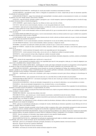 56
Código de Trânsito Brasileiro
INTERRUPÇÃO DE MARCHA - imobilização do veículo para atender circunstância momentânea do trânsito.
LICENCIAMENTO - procedimento anual, relativo a obrigações do proprietário de veículo, comprovado por meio de documento especíﬁco
(Certiﬁcado de Licenciamento Anual).
LOGRADOURO PÚBLICO - espaço livre destinado pela municipalidade à circulação, parada ou estacionamento de veículos, ou à circulação
de pedestres, tais como calçada, parques, áreas de lazer, calçadões.
LOTAÇÃO - carga útil máxima, incluindo condutor e passageiros, que o veículo transporta, expressa em quilogramas para os veículos de carga,
ou número de pessoas, para os veículos de passageiros.
LOTE LINDEIRO - aquele situado ao longo das vias urbanas ou rurais e que com elas se limita.
LUZ ALTA - facho de luz do veículo destinado a iluminar a via até uma grande distância do veículo.
LUZ BAIXA - facho de luz do veículo destinada a iluminar a via diante do veículo, sem ocasionar ofuscamento ou incômodo injustiﬁcáveis aos
condutores e outros usuários da via que venham em sentido contrário.
LUZ DE FREIO - luz do veículo destinada a indicar aos demais usuários da via, que se encontram atrás do veículo, que o condutor está aplicando
o freio de serviço.
LUZ INDICADORA DE DIREÇÃO (pisca-pisca) - luz do veículo destinada a indicar aos demais usuários da via que o condutor tem o propósito
de mudar de direção para a direita ou para a esquerda.
LUZ DE MARCHAÀ RÉ - luz do veículo destinada a iluminar atrás do veículo e advertir aos demais usuários da via que o veículo está efetuando
ou a ponto de efetuar uma manobra de marcha à ré.
LUZ DE NEBLINA - luz do veículo destinada a aumentar a iluminação da via em caso de neblina, chuva forte ou nuvens de pó.
LUZ DE POSIÇÃO (lanterna) - luz do veículo destinada a indicar a presença e a largura do veículo.
MANOBRA - movimento executado pelo condutor para alterar a posição em que o veículo está no momento em relação à via.
MARCAS VIÁRIAS - conjunto de sinais constituídos de linhas, marcações, símbolos ou legendas, em tipos e cores diversas, apostos ao pavi-
mento da via.
MICROÔNIBUS - veículo automotor de transporte coletivo com capacidade para até vinte passageiros.
MOTOCICLETA - veículo automotor de duas rodas, com ou sem side-car, dirigido por condutor em posição montada.
MOTONETA - veículo automotor de duas rodas, dirigido por condutor em posição sentada.
MOTOR-CASA(MOTOR-HOME) - veículo automotor cuja carroçaria seja fechada e destinada a alojamento, escritório, comércio ou ﬁnalidades
análogas.
NOITE - período do dia compreendido entre o pôr-do-sol e o nascer do sol.
ÔNIBUS - veículo automotor de transporte coletivo com capacidade para mais de vinte passageiros, ainda que, em virtude de adaptações com
vista à maior comodidade destes, transporte número menor.
OPERAÇÃO DE CARGA E DESCARGA - imobilização do veículo, pelo tempo estritamente necessário ao carregamento ou descarregamento
de animais ou carga, na forma disciplinada pelo órgão ou entidade executivo de trânsito competente com circunscrição sobre a via.
OPERAÇÃO DE TRÂNSITO - monitoramento técnico baseado nos conceitos de Engenharia de Tráfego, das condições de ﬂuidez, de estacio-
namento e parada na via, de forma a reduzir as interferências tais como veículos quebrados, acidentados, estacionados irregularmente atrapalhando o
trânsito, prestando socorros imediatos e informações aos pedestres e condutores.
PARADA - imobilização do veículo com a ﬁnalidade e pelo tempo estritamente necessário para efetuar embarque ou desembarque de
passageiros.
PASSAGEM DE NÍVEL - todo cruzamento de nível entre uma via e uma linha férrea ou trilho de bonde com pista própria.
PASSAGEM POR OUTRO VEÍCULO - movimento de passagem à frente de outro veículo que se desloca no mesmo sentido, em menor velo-
cidade, mas em faixas distintas da via.
PASSAGEM SUBTERRÂNEA - obra de arte destinada à transposição de vias, em desnível subterrâneo, e ao uso de pedestres ou veículos.
PASSARELA - obra de arte destinada à transposição de vias, em desnível aéreo, e ao uso de pedestres.
PASSEIO - parte da calçada ou da pista de rolamento, neste último caso, separada por pintura ou elemento físico separador, livre de interferências,
destinada à circulação exclusiva de pedestres e, excepcionalmente, de ciclistas.
PATRULHAMENTO - função exercida pela Polícia Rodoviária Federal com o objetivo de garantir obediência às normas de trânsito, assegurando
a livre circulação e evitando acidentes.
PERÍMETRO URBANO - limite entre área urbana e área rural.
PESO BRUTO TOTAL - peso máximo que o veículo transmite ao pavimento, constituído da soma da tara mais a lotação.
PESO BRUTO TOTAL COMBINADO - peso máximo transmitido ao pavimento pela combinação de um caminhão-trator mais seu semi-reboque
ou do caminhão mais o seu reboque ou reboques.
PISCA-ALERTA - luz intermitente do veículo, utilizada em caráter de advertência, destinada a indicar aos demais usuários da via que o veículo
está imobilizado ou em situação de emergência.
PISTA - parte da via normalmente utilizada para a circulação de veículos, identiﬁcada por elementos separadores ou por diferença de nível em
relação às calçadas, ilhas ou aos canteiros centrais.
PLACAS - elementos colocados na posição vertical, ﬁxados ao lado ou suspensos sobre a pista, transmitindo mensagens de caráter permanente
e, eventualmente, variáveis, mediante símbolo ou legendas pré-reconhecidas e legalmente instituídas como sinais de trânsito.
POLICIAMENTO OSTENSIVO DE TRÂNSITO - função exercida pelas Polícias Militares com o objetivo de prevenir e reprimir atos relacionados
com a segurança pública e de garantir obediência às normas relativas à segurança de trânsito, assegurando a livre circulação e evitando acidentes.
PONTE - obra de construção civil destinada a ligar margens opostas de uma superfície líquida qualquer.
REBOQUE - veículo destinado a ser engatado atrás de um veículo automotor.
REGULAMENTAÇÃO DA VIA - implantação de sinalização de regulamentação pelo órgão ou entidade competente com circunscrição sobre a
via, deﬁnindo, entre outros, sentido de direção, tipo de estacionamento, horários e dias.
REFÚGIO - parte da via, devidamente sinalizada e protegida, destinada ao uso de pedestres durante a travessia da mesma.
RENACH - Registro Nacional de Condutores Habilitados.
RENAVAM - Registro Nacional de Veículos Automotores.
RETORNO - movimento de inversão total de sentido da direção original de veículos.
 