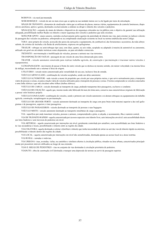 57
Código de Trânsito Brasileiro
RODOVIA - via rural pavimentada.
SEMI-REBOQUE - veículo de um ou mais eixos que se apóia na sua unidade tratora ou é a ela ligado por meio de articulação.
SINAIS DE TRÂNSITO - elementos de sinalização viária que se utilizam de placas, marcas viárias, equipamentos de controle luminosos, dispo-
sitivos auxiliares, apitos e gestos, destinados exclusivamente a ordenar ou dirigir o trânsito dos veículos e pedestres.
SINALIZAÇÃO - conjunto de sinais de trânsito e dispositivos de segurança colocados na via pública com o objetivo de garantir sua utilização
adequada, possibilitando melhor ﬂuidez no trânsito e maior segurança dos veículos e pedestres que nela circulam.
SONS POR APITO - sinais sonoros, emitidos exclusivamente pelos agentes da autoridade de trânsito nas vias, para orientar ou indicar o direito
de passagem dos veículos ou pedestres, sobrepondo-se ou completando sinalização existente no local ou norma estabelecida neste Código.
TARA - peso próprio do veículo, acrescido dos pesos da carroçaria e equipamento, do combustível, das ferramentas e acessórios, da roda sobres-
salente, do extintor de incêndio e do ﬂuido de arrefecimento, expresso em quilogramas.
TRAILER - reboque ou semi-reboque tipo casa, com duas, quatro, ou seis rodas, acoplado ou adaptado à traseira de automóvel ou camionete,
utilizado em geral em atividades turísticas como alojamento, ou para atividades comerciais.
TRÂNSITO - movimentação e imobilização de veículos, pessoas e animais nas vias terrestres.
TRANSPOSIÇÃO DE FAIXAS - passagem de um veículo de uma faixa demarcada para outra.
TRATOR - veículo automotor construído para realizar trabalho agrícola, de construção e pavimentação e tracionar outros veículos e
equipamentos.
ULTRAPASSAGEM - movimento de passar à frente de outro veículo que se desloca no mesmo sentido, em menor velocidade e na mesma faixa
de tráfego, necessitando sair e retornar à faixa de origem.
UTILITÁRIO - veículo misto caracterizado pela versatilidade do seu uso, inclusive fora de estrada.
VEÍCULO ARTICULADO - combinação de veículos acoplados, sendo um deles automotor.
VEÍCULO AUTOMOTOR - todo veículo a motor de propulsão que circule por seus próprios meios, e que serve normalmente para o transporte
viário de pessoas e coisas, ou para a tração viária de veículos utilizados para o transporte de pessoas e coisas. O termo compreende os veículos conectados
a uma linha elétrica e que não circulam sobre trilhos (ônibus elétrico).
VEÍCULO DE CARGA - veículo destinado ao transporte de carga, podendo transportar dois passageiros, exclusive o condutor.
VEÍCULO DE COLEÇÃO - aquele que, mesmo tendo sido fabricado há mais de trinta anos, conserva suas características originais de fabricação
e possui valor histórico próprio.
VEÍCULO CONJUGADO - combinação de veículos, sendo o primeiro um veículo automotor e os demais reboques ou equipamentos de trabalho
agrícola, construção, terraplenagem ou pavimentação.
VEÍCULO DE GRANDE PORTE - veículo automotor destinado ao transporte de carga com peso bruto total máximo superior a dez mil quilo-
gramas e de passageiros, superior a vinte passageiros.
VEÍCULO DE PASSAGEIROS - veículo destinado ao transporte de pessoas e suas bagagens.
VEÍCULO MISTO - veículo automotor destinado ao transporte simultâneo de carga e passageiro.
VIA - superfície por onde transitam veículos, pessoas e animais, compreendendo a pista, a calçada, o acostamento, ilha e canteiro central.
VIADE TRÂNSITO RÁPIDO - aquela caracterizada por acessos especiais com trânsito livre, sem interseções em nível, sem acessibilidade direta
aos lotes lindeiros e sem travessia de pedestres em nível.
VIA ARTERIAL - aquela caracterizada por interseções em nível, geralmente controlada por semáforo, com acessibilidade aos lotes lindeiros e
às vias secundárias e locais, possibilitando o trânsito entre as regiões da cidade.
VIACOLETORA- aquela destinada a coletar e distribuir o trânsito que tenha necessidade de entrar ou sair das vias de trânsito rápido ou arteriais,
possibilitando o trânsito dentro das regiões da cidade.
VIA LOCAL - aquela caracterizada por interseções em nível não semaforizadas, destinada apenas ao acesso local ou a áreas restritas.
VIA RURAL - estradas e rodovias.
VIA URBANA - ruas, avenidas, vielas, ou caminhos e similares abertos à circulação pública, situados na área urbana, caracterizados principal-
mente por possuírem imóveis ediﬁcados ao longo de sua extensão.
VIAS E ÁREAS DE PEDESTRES - vias ou conjunto de vias destinadas à circulação prioritária de pedestres.
VIADUTO - obra de construção civil destinada a transpor uma depressão de terreno ou servir de passagem superior.
 