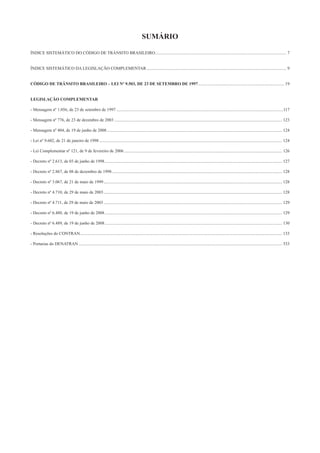 SUMÁRIO
ÍNDICE SISTEMÁTICO DO CÓDIGO DE TRÂNSITO BRASILEIRO.......................................................................................................................... 7
ÍNDICE SISTEMÁTICO DA LEGISLAÇÃO COMPLEMENTAR.................................................................................................................................. 9
CÓDIGO DE TRÂNSITO BRASILEIRO – LEI Nº 9.503, DE 23 DE SETEMBRO DE 1997................................................................................ 19
LEGISLAÇÃO COMPLEMENTAR
- Mensagem nº 1.056, de 23 de setembro de 1997 ...........................................................................................................................................................117
- Mensagem nº 776, de 23 de dezembro de 2003 ............................................................................................................................................................ 123
- Mensagem nº 404, de 19 de junho de 2008................................................................................................................................................................... 124
- Lei nº 9.602, de 21 de janeiro de 1998 .......................................................................................................................................................................... 124
- Lei Complementar nº 121, de 9 de fevereiro de 2006................................................................................................................................................... 126
- Decreto nº 2.613, de 03 de junho de 1998..................................................................................................................................................................... 127
- Decreto nº 2.867, de 08 de dezembro de 1998 .............................................................................................................................................................. 128
- Decreto nº 3.067, de 21 de maio de 1999...................................................................................................................................................................... 128
- Decreto nº 4.710, de 29 de maio de 2003...................................................................................................................................................................... 128
- Decreto nº 4.711, de 29 de maio de 2003...................................................................................................................................................................... 129
- Decreto nº 6.488, de 19 de junho de 2008..................................................................................................................................................................... 129
- Decreto nº 6.489, de 19 de junho de 2008..................................................................................................................................................................... 130
- Resoluções do CONTRAN............................................................................................................................................................................................ 133
- Portarias do DENATRAN ............................................................................................................................................................................................. 533
 