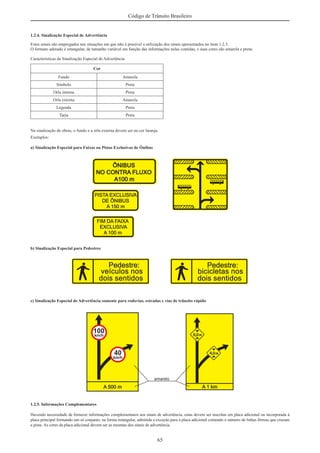 65
Código de Trânsito Brasileiro
1.2.4. Sinalização Especial de Advertência
Estes sinais são empregados nas situações em que não é possível a utilização dos sinais apresentados no item 1.2.3.
O formato adotado é retangular, de tamanho variável em função das informações nelas contidas, e suas cores são amarela e preta:
Características da Sinalização Especial de Advertência
Cor
Fundo Amarela
Símbolo Preta
Orla interna Preta
Orla externa Amarela
Legenda Preta
Tarja Preta
Na sinalização de obras, o fundo e a orla externa devem ser na cor laranja.
Exemplos:
a) Sinalização Especial para Faixas ou Pistas Exclusivas de Ônibus
b) Sinalização Especial para Pedestres
c) Sinalização Especial de Advertência somente para rodovias, estradas e vias de trânsito rápido
1.2.5. Informações Complementares
Havendo necessidade de fornecer informações complementares aos sinais de advertência, estas devem ser inscritas em placa adicional ou incorporada à
placa principal formando um só conjunto, na forma retangular, admitida a exceção para a placa adicional contendo o número de linhas férreas que cruzam
a pista. As cores da placa adicional devem ser as mesmas dos sinais de advertência.
 
