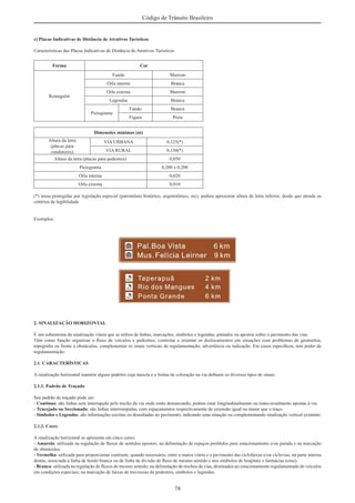 78
Código de Trânsito Brasileiro
c) Placas Indicativas de Distância de Atrativos Turísticos
Características das Placas Indicativas de Distância de Atrativos Turísticos
Forma Cor
Retangular
Fundo Marrom
Orla interna Branca
Orla externa Marrom
Legendas Branca
Pictograma
Fundo Branca
Figura Preta
Dimensões mínimas (m)
Altura da letra
(placas para
condutores)
VIA URBANA 0,125(*)
VIA RURAL 0,150(*)
Altura da letra (placas para pedestres) 0,050
Pictograma 0,200 x 0,200
Orla interna 0,020
Orla externa 0,010
(*) áreas protegidas por legislação especial (patrimônio histórico, arquitetônico, etc), podem apresentar altura de letra inferior, desde que atenda os
critérios de legibilidade
Exemplos:
2. SINALIZAÇÃO HORIZONTAL
É um subsistema da sinalização viária que se utiliza de linhas, marcações, símbolos e legendas, pintados ou apostos sobre o pavimento das vias.
Têm como função organizar o ﬂuxo de veículos e pedestres; controlar e orientar os deslocamentos em situações com problemas de geometria,
topograﬁa ou frente a obstáculos; complementar os sinais verticais de regulamentação, advertência ou indicação. Em casos especíﬁcos, tem poder de
regulamentação.
2.1. CARACTERÍSTICAS
A sinalização horizontal mantém alguns padrões cuja mescla e a forma de coloração na via deﬁnem os diversos tipos de sinais.
2.1.1. Padrão de Traçado
Seu padrão de traçado pode ser:
- Contínuo: são linhas sem interrupção pelo trecho da via onde estão demarcando; podem estar longitudinalmente ou transversalmente apostas à via.
- Tracejado ou Seccionado: são linhas interrompidas, com espaçamentos respectivamente de extensão igual ou maior que o traço.
- Símbolos e Legendas: são informações escritas ou desenhadas no pavimento, indicando uma situação ou complementando sinalização vertical existente.
2.1.2. Cores
A sinalização horizontal se apresenta em cinco cores:
- Amarela: utilizada na regulação de ﬂuxos de sentidos opostos; na delimitação de espaços proibidos para estacionamento e/ou parada e na marcação
de obstáculos.
- Vermelha: utilizada para proporcionar contraste, quando necessário, entre a marca viária e o pavimento das ciclofaixas e/ou ciclovias, na parte interna
destas, associada à linha de bordo branca ou de linha de divisão de ﬂuxo de mesmo sentido e nos símbolos de hospitais e farmácias (cruz).
- Branca: utilizada na regulação de ﬂuxos de mesmo sentido; na delimitação de trechos de vias, destinados ao estacionamento regulamentado de veículos
em condições especiais; na marcação de faixas de travessias de pedestres, símbolos e legendas.
 