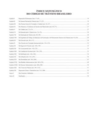 ÍNDICE SISTEMÁTICO
DO CÓDIGO DE TRÂNSITO BRASILEIRO
Capítulo I Disposições Preliminares (arts. 1º a 4º)................................................................................................................................................ 19
Capítulo II Do Sistema Nacional de Trânsito (arts. 5º a 25)................................................................................................................................... 19
Capítulo III Das Normas Gerais de Circulação e Conduta (arts. 26 e 67) ............................................................................................................... 24
Capítulo IV Dos Pedestres e Condutores de Veículos não Motorizados (arts. 68 a 71)........................................................................................... 27
Capítulo V Do Cidadão (arts. 72 a 73).................................................................................................................................................................... 27
Capítulo VI Da Educação para o Trânsito (arts. 74 a 79)......................................................................................................................................... 28
Capítulo VII Da Sinalização de Trânsito (arts. 80 a 90)............................................................................................................................................ 28
Capítulo VIII Da Engenharia de Tráfego, da Operação, da Fiscalização e do Policiamento Ostensivo de Trânsito (arts. 91 a 95) .......................... 29
Capítulo IX Dos Veículos (arts. 96 a 117)................................................................................................................................................................ 29
Capítulo X Dos Veículos em Circulação Internacional (arts. 118 a 119)................................................................................................................ 32
Capítulo XI Do Registro de Veículos (arts. 120 a 129)............................................................................................................................................ 32
Capítulo XII Do Licenciamento (arts. 130 a 135) ..................................................................................................................................................... 33
Capítulo XIII Da Condução de Escolares (arts. 136 a 139)........................................................................................................................................ 33
Capítulo XIV Da Habilitação (arts. 140 a 160)........................................................................................................................................................... 34
Capítulo XV Das Infrações (arts. 161 a 255)............................................................................................................................................................. 36
Capítulo XVI Das Penalidades (arts. 256 a 268)......................................................................................................................................................... 47
Capítulo XVII Das Medidas Administrativas (arts. 269 a 279).................................................................................................................................... 49
Capítulo XVIII Do Processo Administrativo (arts. 280 a 290)...................................................................................................................................... 50
Capítulo XIX Dos Crimes de Trânsito (arts. 291 a 312)............................................................................................................................................. 51
Capítulo XX Disposições Finais e Transitórias (arts. 313 a 340) .............................................................................................................................. 52
Anexo I Dos Conceitos e Deﬁnições.................................................................................................................................................................. 55
Anexo II Sinalização............................................................................................................................................................................................ 58
 