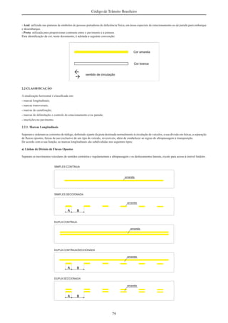 79
Código de Trânsito Brasileiro
- Azul: utilizada nas pinturas de símbolos de pessoas portadoras de deﬁciência física, em áreas especiais de estacionamento ou de parada para embarque
e desembarque.
- Preta: utilizada para proporcionar contraste entre o pavimento e a pintura.
Para identiﬁcação da cor, neste documento, é adotada a seguinte convenção:
2.2 CLASSIFICAÇÃO
A sinalização horizontal é classiﬁcada em:
- marcas longitudinais;
- marcas transversais;
- marcas de canalização;
- marcas de delimitação e controle de estacionamento e/ou parada;
- inscrições no pavimento.
2.2.1. Marcas Longitudinais
Separam e ordenam as correntes de tráfego, deﬁnindo a parte da pista destinada normalmente à circulação de veículos, a sua divisão em faixas, a separação
de ﬂuxos opostos, faixas de uso exclusivo de um tipo de veículo, reversíveis, além de estabelecer as regras de ultrapassagem e transposição.
De acordo com a sua função, as marcas longitudinais são subdivididas nos seguintes tipos:
a) Linhas de Divisão de Fluxos Opostos
Separam os movimentos veiculares de sentidos contrários e regulamentam a ultrapassagem e os deslocamentos laterais, exceto para acesso à imóvel lindeiro.
 
