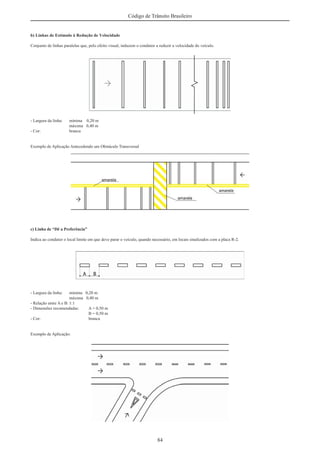 84
Código de Trânsito Brasileiro
b) Linhas de Estímulo à Redução de Velocidade
Conjunto de linhas paralelas que, pelo efeito visual, induzem o condutor a reduzir a velocidade do veículo.
- Largura da linha: mínima 0,20 m
máxima 0,40 m
- Cor: branca
Exemplo de Aplicação Antecedendo um Obstáculo Transversal
c) Linha de “Dê a Preferência”
Indica ao condutor o local limite em que deve parar o veículo, quando necessário, em locais sinalizados com a placa R-2.
- Largura da linha: mínima 0,20 m
máxima 0,40 m
- Relação entre A e B: 1:1
- Dimensões recomendadas: A = 0,50 m
B = 0,50 m
- Cor: branca
Exemplo de Aplicação:
 