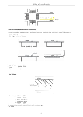 94
Código de Trânsito Brasileiro
c) Marca Delimitadora de Estacionamento Regulamentado
Delimita o trecho de pista no qual é permitido o estacionamento estabelecido pelas normas gerais de circulação e conduta ou pelo sinal R-6b.
• Paralelo ao meio-ﬁo:
- Linha simples contínua ou tracejada
- Largura da linha: mínima 0,10 m
máxima 0,20 m
- Relação: 1:1
- Cor: branca
• Em ângulo:
- Linha contínua
- Dimensões: A = mínima 0,10 m
máxima 0,20 m
B = largura efetiva da vaga
C = comprimento da vaga
D = mínima 0,20 m
máxima 0,30 m
B e C, estabelecidas em função das dimensões dos veículos a utilizar as vagas.
- Cor: branca
 
