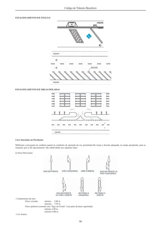 96
Código de Trânsito Brasileiro
ESTACIONAMENTO EM ÂNGULO
ESTACIONAMENTO EM ÁREAS ISOLADAS
2.2.6. Inscrições no Pavimento
Melhoram a percepção do condutor quanto às condições de operação da via, permitindo-lhe tomar a decisão adequada, no tempo apropriado, para as
situações que se lhe apresentarem. São subdivididas nos seguintes tipos:
a) Setas Direcionais
- Comprimento da seta:
Fluxo veicular: mínimo 5,00 m
máximo 7,50 m
Fluxo pedestre (somente seta “Siga em Frente” com parte da haste suprimida):
mínimo 2,00 m
máximo 4,00 m
- Cor: branca
 
