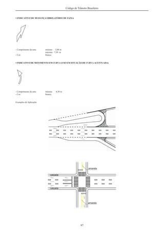 97
Código de Trânsito Brasileiro
• INDICATIVO DE MUDANÇA OBRIGATÓRIO DE FAIXA
- Comprimento da seta: mínimo 5,00 m
máximo 7,50 m
- Cor: branca
• INDICATIVO DE MOVIMENTO EM CURVA (USO EM SITUAÇÃO DE CURVA ACENTUADA)
- Comprimento da seta: mínimo 4,50 m
- Cor: branca
Exemplos de Aplicação:
 