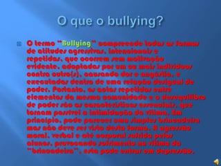 O que o bullying?O termo “Bullying” compreende todas as formas de atitudes agressivas, intencionais e repetidas, que ocorrem sem motivação evidente, adoptadas por um ou mais indivíduos contra outro(s), causando dor e angústia, e executadas dentro de uma relação desigual de poder. Portanto, os actos repetidos entre elementos da mesma comunidade e o desequilibro de poder são as características essenciais, que tornam possível a intimidação da vítima. Em princípio, pode parecer uma simples brincadeira mas não deve ser visto desta forma. A agressão moral, verbal e até corporal sofrida pelos alunos, provocando sofrimento na vítima da “brincadeira”, esta pode entrar em depressão.