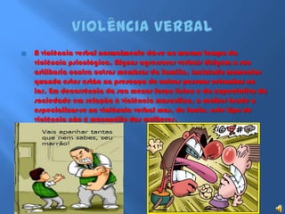 Violência verbalA violência verbal normalmente dá-se ao mesmo tempo da violência psicológica. Alguns agressores verbais dirigem a sua artilharia contra outros membros da família, incluindo momentos quando estes estão na presença de outras pessoas estranhas no lar. Em decorrência da sua menor força física e da expectativa da sociedade em relação à violência masculina, a mulher tende a especializar-se na violência verbal mas, de facto, este tipo de violência não é monopólio das mulheres.