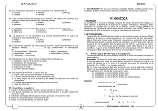 I.E.P. “La Sorbona” BIOLOGÍA
1° SECUNDARIA – II PERIODO - 2008
19.- Los cromosomas alineados en la placa ecuatorial es la característica de:
a) Telofase b) Metafase c) Profase
d) Anafase e) Interfase
20.- Para el mejor estudio del cariotipo de un individuo, se utilizará una sustancia que
detenga la mitosis en el momento más adecuado, éste se:
a) Profase b) Anafase c) Telofase
d) Metafase e) Interfase
21.- La separación de las células hijas el final de la Telofase, recibe el nombre de:
a) Bipartición b) Cinetocoro c) Plasmólisis
d) Citocinesis e) Cariocinesis
22.- La separación de los centrómeros que ocurren simultáneamente en todos los
cromosomas es la característica de:
a) Profase b) Anafase c) Telofase
d) Metafase e) Interfase
23.- En las células vegetales, las células hijas se separan a través de la formación de una
estructura llamada……………………….., la que posteriormente es reemplazada
por………………………………
a) Estrangulamiento – membrana. b) Aster – plasmodesmo.
c) Fragmoplasto – pectina. d) Plasmodesmo – pectina.
e) Placa celular – fragmoplasto.
24.- Estructuralmente, las fibras del huso mitótico están constituidos por:
a) Repliegues internos de la membrana celular.
b) Microtúbulos del citoesqueleto.
c) Retículo endoplasmático redistribuidos
d) Dictiosomas de Golgi.
e) Centriolos desnaturalizados.
25.- Con respecto a la meiosis, la premisa falsa es:
a) Origina cuatro células hijas idénticas a la célula madre.
b) El número de cromosomas se reduce a la cuarta parte.
c) La célula original se divide dos veces y en ambas hay reducción del número de
cromosomas.
d) Ocurre en las células somáticas y también en las sexuales.
e) Todas las anteriores.
VII.- Desarrolla en tu cuaderno:
1.- ¿Cuál es la diferencia entre Interfase y División celular? (4 acciones: 4 pts)
2.- ¿Por qué es importante que ocurra recombinación genética en el proceso meiótico? (4
acciones: 4 pts)
3.- Señala las principales diferencias entre mitosis y meiosis. (10 acciones: 5 pts)
4.- Dibuja el proceso de Meiosis. (12 acciones: 6 pts)
5.- Dibuja el proceso de Mitosis. (10 acciones: 5 pts)
6.- VOCABULARIO: (1/4 pto. c/u) Cromosoma, haploide, diploide, somática, gameto, huso,
ecuatorial, quiasma, recombinación, cariotipo, centrómero, reduccional, ecuacional.
IX. GENÉTICA
1. DEFINICIÓN.
La Genética es la rama de la Biología encargado del estudio de la herencia biológica, en
otras palabras, la transmisión de todo tipo de carácter: morfológico y fisiológico. Estos
caracteres se guardan bajo la forma de un alfabeto químico (código genético) en
secuencias de nucleótidos denominados genes (cistrones) que forman parte de la
constitución del ADN, presente en el núcleo de cada célula del organismo.
2. LEYES DE MENDEL.
Gregorio Mendell realizó sus experimentos con un grupo de arvejas o guisantes (Pisum
sativum) y a través de varias generaciones, por cruzamientos de auto polinización,
obtuvo finalmente líneas puras. Realizando cruzamientos posteriores entre plantas
diferentes (polinización cruzada), analizó sus cosechas y encontró que existía casi una
constante en los resultados. Esto fue presentado en 1866 en una revista de escasa
divulgación y sus conclusiones fueron olvidadas hasta 1900, época en la cual, 3
científicos: Hugo de Vries (Holanda), Karl Correns (Alemania) y Erich Von Tschermak
(Austria), por separado, llegaron a las mismas conclusiones que Mendell.
A) Primera Ley de Mendell: “Ley de la Segregación”.
Llamada también ley del monohibridismo porque se la utiliza sólo cuando interviene un
rasgo biológico.
Enunciado: “Al cruzar dos líneas puras que poseen variación de un mismo carácter, en
la primera generación todos los descendientes exhibirán la variación dominante; y al
cruzar los híbridos de la F1 entre sí, la variación dominante se presentará en la
proporción: 3/4: 1/4 (3 a 1) con respecto recesivo”.
Ej.: Al cruzar una planta de tallo alto (dominante) con otra de tallo bajo (recesivo).
Determine la probabilidad fenotípica de encontrar plantas de tallo alto. Luego, producto
del cruzamiento entre plantas del cruce anterior, hallar:
- La probabilidad de obtener plantas de tallo largo.
- La probabilidad de obtener plantas de tallo alto.
- La probabilidad de obtener plantas de tallo alto y heterocigotes.
Solución:
planta de tallo alto: AA
Líneas puras
planta de tallo bajo: aa
P : AA x aa
F1 : Aa Aa Aa Aa (plantas de tallo alto)
(Autofecundación) Aa ⊗ (F1 x F1)
41
 