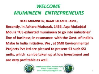 WELCOME 
MUMINEEN ENTREPRENEURS 
DEAR MUMINEEN, BAAD SALAM IL JAMIL, 
Recently, in Ashara Mubarak, 1436, Aqa Mufaddal 
Moula TUS exhorted mumineen to go into industries’ 
line of business, in resonance with the Govt. of India’s 
Make In India initiative. We , at SMB Environmental 
Projects Pvt Ltd are pleased to present 53 such SSI 
units, which can be taken up at low investment and 
are very profitable as well. 
1 
SMB ENVIRONMENTAL PROJECTS P LTD. 
Mobile: +919860240852 
Email: smbenvprojects@gmail.com 
 