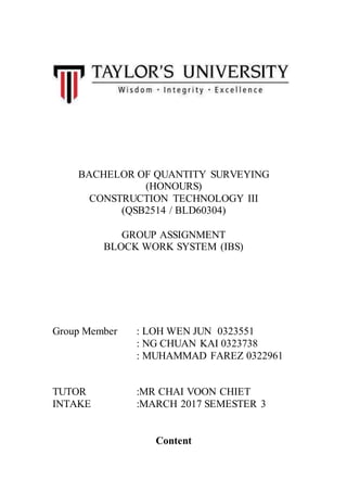 BACHELOR OF QUANTITY SURVEYING
(HONOURS)
CONSTRUCTION TECHNOLOGY III
(QSB2514 / BLD60304)
GROUP ASSIGNMENT
BLOCK WORK SYSTEM (IBS)
Group Member : LOH WEN JUN 0323551
: NG CHUAN KAI 0323738
: MUHAMMAD FAREZ 0322961
TUTOR :MR CHAI VOON CHIET
INTAKE :MARCH 2017 SEMESTER 3
Content
 