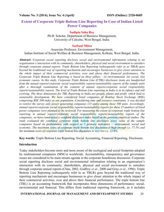Volume No. 3 (2014), Issue No. 4 (April) ISSN (Online): 2320-0685
INTERNATIONAL JOURNAL OF MANAGEMENT AND DEVELOPMENT STUDIES 20
Extent of Corporate Triple Bottom Line Reporting In Case of Indian Listed
Power Companies
Sudipta Saha Roy
Ph.D. Scholar, Department of Business Management,
University of Calcutta, West Bengal, India.
Sarbani Mitra
Associate Professor, Environment Management,
Indian Institute of Social Welfare & Business Management, Kolkata, West Bengal, India.
Abstract: Corporate social reporting discloses social and environmental information relating to an
organisation’s interaction with its community, shareholders, physical and social environment to outsiders
through corporate annual reports. Triple Bottom Line Reporting (subsequently refer to as TBLR) goes
beyond the traditional way of reporting mechanism and encourages businesses to give closer attention to
the whole impact of their commercial activities, over and above their financial performance. The
Corporate Triple Bottom Line Reporting is based on three pillars - (i) environmental, (ii) social, (iii)
economic causes. In this study, Corporate Triple Bottom Line (CTBL) disclosure items are handpicked
from the annual reports/corporate social responsibility reports/sustainability reports of the sample units
after a thorough examination of the contents of annual reports/corporate social responsibility
reports/sustainability reports. The level of Triple Bottom Line reporting in India is in its infancy and still
evolving. The three dimensions for TBL Reporting in India are people, planet and profit, which lead to
sustainable development. We have considered listed companies of Bombay Stock Exchange (BSE)
comprising BSE 500 index as our population. Considering time and resource constraints, it was decided
to restrict the survey only power generating companies (15 units) among those 500 units. Accordingly,
annual reports/corporate social responsibility reports/sustainability reports for these 15 numbers of listed
power companies were planned to be reviewed. For measuring the extent of corporate triple bottom line
reporting in annual reports/corporate social responsibility reports/sustainability reports of the
companies, we have constructed a weighted disclosure index based on the previous empirical studies. The
study evaluated the combined corporate triple bottom line disclosure score value of the sample
companies based on performance with respect to 3 primary indicators – environment, social and
economic. The maximum score of corporate triple bottom line disclosure is high enough i.e. 77.3% and
the minimum score of corporate triple bottom line disclosure is very low i.e. 22.6%.
Key words: Triple Bottom Line Reporting, Social Accounting, Financial Reporting, Disclosure.
Introduction
Today stakeholders become more and more aware of the ecological and social footprints adopted
by multinational companies (MNCs) worldwide. Accountability, transparency and governance
issues are considered to be main stream agenda in the corporate boardroom discussion. Corporate
social reporting discloses social and environmental information relating to an organisation‟s
interaction with its community, shareholders, physical and social environment to outsiders
through corporate annual reports (Chan, 2002, Godfrey et al., 2000 and Gray et al., 1996). Triple
Bottom Line Reporting (subsequently refer to as TBLR) goes beyond the traditional way of
reporting mechanism and encourages businesses to give closer attention to the whole impact of
their commercial activities, over and above their financial performance. The triple bottom line
(TBL) is an accounting framework that incorporates three dimensions of performance: social,
environmental and financial. This differs from traditional reporting framework, as it includes
 