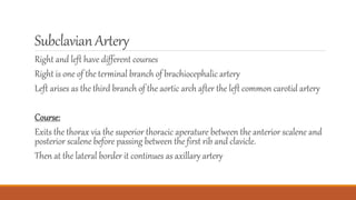 SubclavianArtery
Right and left have different courses
Right is one of the terminal branch of brachiocephalic artery
Left arises as the third branch of the aortic arch after the left common carotid artery
Course:
Exits the thorax via the superior thoracic aperature between the anterior scalene and
posterior scalene before passing between the first rib and clavicle.
Then at the lateral border it continues as axillary artery
 