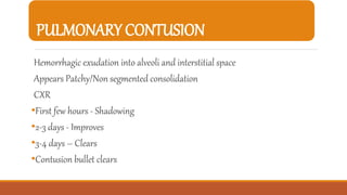PULMONARY CONTUSION
Hemorrhagic exudation into alveoli and interstitial space
Appears Patchy/Non segmented consolidation
CXR
•First few hours - Shadowing
•2-3 days - Improves
•3-4 days – Clears
•Contusion bullet clears
 