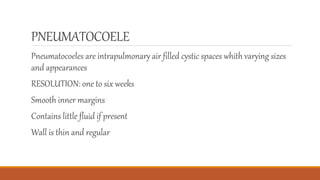 PNEUMATOCOELE
Pneumatocoeles are intrapulmonary air filled cystic spaces whith varying sizes
and appearances
RESOLUTION: one to six weeks
Smooth inner margins
Contains little fluid if present
Wall is thin and regular
 