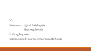 DD:
Pulm.abscess – Difficult to distinguish
Thick irregular walls
Cavitating lung mass
Post pneumonia d/t S.aureus, S.pneumoniae, H.influenza
 