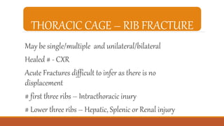 THORACIC CAGE – RIB FRACTURE
May be single/multiple and unilateral/bilateral
Healed # - CXR
Acute Fractures difficult to infer as there is no
displacement
# first three ribs – Intracthoracic inury
# Lower three ribs – Hepatic, Splenic or Renal injury
 