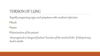 TORSION OF LUNG
Rapidly progressing signs and symptoms with resultant infarction
Shock
Sepsis
Deterioration of the patient
Unrecognized or Surgical ﬁxation/ Excision of the involved lobe- If delayed may
lead to death.
 
