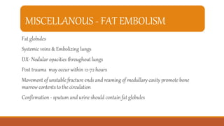 MISCELLANOUS - FAT EMBOLISM
Fat globules
Systemic veins & Embolizing lungs
DX- Nodular opacities throughout lungs
Post trauma may occur within 12-72 hours
Movement of unstable fracture ends and reaming of medullary cavity promote bone
marrow contents to the circulation
Confirmation - sputum and urine should contain fat globules
 
