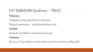 FAT EMBOLISMSyndrome– TRIAD
Pulmonary
Tachypnea,Tachycardia,Pleuritic chest pain
Physical examination – rales/rhonchi/pleural rub
Cerebral
Headache, Irritability, Convulsions and Coma
Cutaneous
Occurs 2-3rd day, Rashes in independent area-Chest, Anterior axillary fold
 