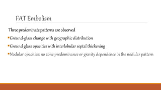 FAT Embolism
Three predominatepatterns are observed
Ground-glass change with geographic distribution
Ground glass opacities with interlobular septal thickening
Nodular opacities: no zone predominance or gravity dependence in the nodular pattern
 