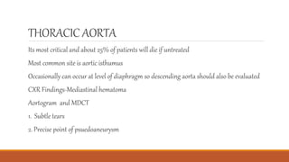 THORACIC AORTA
Its most critical and about 25% of patients will die if untreated
Most common site is aortic isthumus
Occasionally can occur at level of diaphragm so descending aorta should also be evaluated
CXR Findings-Mediastinal hematoma
Aortogram and MDCT
1. Subtle tears
2. Precise point of psuedoaneurysm
 