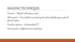 IMAGING TECHNIQUES
Trauma – High Kv techniques used
Ultrasound – Very useful in examining the pleura/diaphragm and sub
phrenic space
Vascular injuries – Aortography/CT
Post operative- Highest kv/ma technique
 