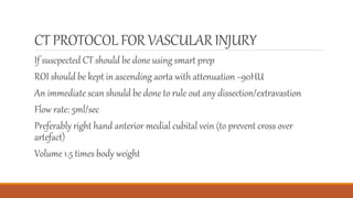 CT PROTOCOL FOR VASCULARINJURY
If suscpected CT should be done using smart prep
ROI should be kept in ascending aorta with attenuation ~90HU
An immediate scan should be done to rule out any dissection/extravastion
Flow rate: 5ml/sec
Preferably right hand anterior medial cubital vein (to prevent cross over
artefact)
Volume 1.5 times body weight
 