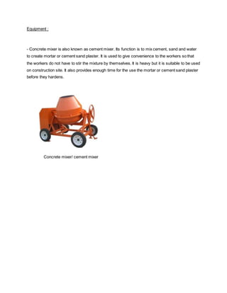 Equipment :
- Concrete mixer is also known as cement mixer. Its function is to mix cement, sand and water
to create mortar or cement sand plaster. It is used to give convenience to the workers so that
the workers do not have to stir the mixture by themselves. It is heavy but it is suitable to be used
on construction site. It also provides enough time for the use the mortar or cement sand plaster
before they hardens.
Concrete mixer/ cement mixer
 
