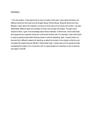 Conclusion :
From this project, I have learnt how to how to create a brick wall. I have learnt that there are
different bonds for brick wall such as English Bong, Flemish Bong, Stretcher Bond and more.
Besides, I learn about the material to construct a brick wall such as bricks and mortar. I can also
differentiate different types and varieties of bricks now through this project. Through some
research online, I gain more knowledge about these materials. Furthermore, I know what tools
and equipment are required during the construction of brick wall. For example, I learn that trowel
is used to spread mortar while finishing trowel is used for plastering. Next, I want to thank my
lecturers from different subjects for teaching us about the content in the project so that we can
complete this project fast and efficient. Without their help, I would have a lot of questions while
completing this project. As a conclusion, this is a good project as it teaches us how to observe
and apply in real life.
 