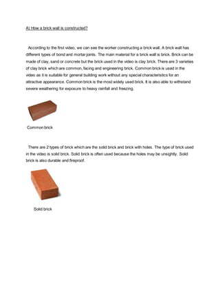 A) How a brick wall is constructed?
According to the first video, we can see the worker constructing a brick wall. A brick wall has
different types of bond and mortar joints. The main material for a brick wall is brick. Brick can be
made of clay, sand or concrete but the brick used in the video is clay brick. There are 3 varieties
of clay brick which are common, facing and engineering brick. Common brick is used in the
video as it is suitable for general building work without any special characteristics for an
attractive appearance. Common brick is the most widely used brick. It is also able to withstand
severe weathering for exposure to heavy rainfall and freezing.
Common brick
There are 2 types of brick which are the solid brick and brick with holes. The type of brick used
in the video is solid brick. Solid brick is often used because the holes may be unsightly. Solid
brick is also durable and fireproof.
Solid brick
 