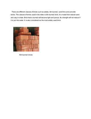 There are different classes of bricks such as adobe, kiln-burned, sand lime and concrete
bricks. The classes of bricks used in the video is kiln-burned brick. It is made from natural sand
and clay or shale. Brick that is burned will become light and porous. Its strength will not reduce if
it is put into water. It is also considered as the most widely used brick.
Kiln-burned bricks
 