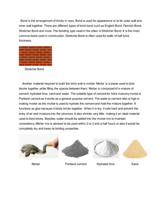 Bond is the arrangement of bricks in rows. Bond is used for appearance or to tie outer wall and
inner wall together. There are different types of brick bond such as English Bond, Flemish Bond,
Stretcher Bond and more. The bonding type used in the video is Stretcher Bond. It is the most
common bond used in construction. Stretcher Bond is often used for walls of half brick
thickness.
Stretcher Bond
Another material required to build the brick wall is mortar. Mortar is a paste used to bind
blocks together while filling the spaces between them. Mortar is composed of a mixture of
cement, hydrated lime, sand and water. The suitable type of cement for brick masonry mortar is
Portland cement as it works as a general purpose cement. The water to cement ratio is high in
making mortar as the mortar is used to hydrate the cement and hold the mixture together. It
functions as glue because it binds bricks together. When it is dry, it sets hard and prevent the
entry of air and moisture into the structure. It also shrinks very little, making it an ideal material
used to bind bricks. Besides, water should be added into the mortar mix to maintain
consistency. Mortar mix is advised to be used within 2 or 2 and a half hours or else it would be
completely dry and loses its binding properties.
Mortar Portland cement Hydrated lime Sand
 