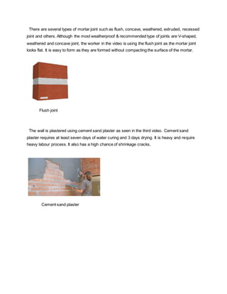 There are several types of mortar joint such as flush, concave, weathered, extruded, recessed
joint and others. Although the most weatherproof & recommended type of joints are V-shaped,
weathered and concave joint, the worker in the video is using the flush joint as the mortar joint
looks flat. It is easy to form as they are formed without compacting the surface of the mortar.
Flush joint
The wall is plastered using cement sand plaster as seen in the third video. Cement sand
plaster requires at least seven days of water curing and 3 days drying. It is heavy and require
heavy labour process. It also has a high chance of shrinkage cracks.
Cement sand plaster
 