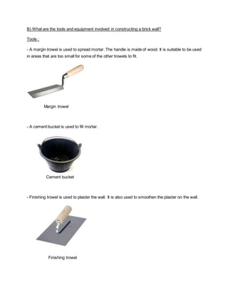 B) What are the tools and equipment involved in constructing a brick wall?
Tools :
- A margin trowel is used to spread mortar. The handle is made of wood. It is suitable to be used
in areas that are too small for some of the other trowels to fit.
Margin trowel
- A cement bucket is used to fill mortar.
Cement bucket
- Finishing trowel is used to plaster the wall. It is also used to smoothen the plaster on the wall.
Finishing trowel
 