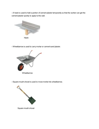 - A hawk is used to hold a portion of cement plaster temporarily so that the worker can get the
cement plaster quickly to apply to the wall.
Hawk
- Wheelbarrow is used to carry mortar or cement sand plaster.
Wheelbarrow
- Square mouth shovel is used to move mortar into wheelbarrow.
Square mouth shovel
 