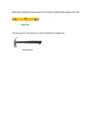 - Spirit level is required to make sure the row of bricks is straight while making a brick wall.
Spirit level
- The back end of a claw hammer is used to cut brick into suitable size.
Claw hammer
 