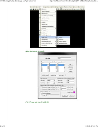 [CT Bến Cảng] Hướng dẫn sử dụng SAP giải kết cấu bến                     http://focebk.com/forum/showthread.php/2094-CT-Bến-Cảng-Hướng-dẫn-...




                                    - Khai báo Lane A và Lane E:




                                    + Tại ô Frame add các số từ 80-90.




11 of 23                                                                                                                  11/22/2012 7:31 PM
 