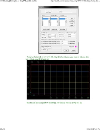 [CT Bến Cảng] Hướng dẫn sử dụng SAP giải kết cấu bến                   http://focebk.com/forum/showthread.php/2094-CT-Bến-Cảng-Hướng-dẫn-...




                                    + Tương tự cho Lane E với stt từ 91-101, cũng nên chọn màu của Lane khác với màu của dầm
                                    hiện tại (màu vàng) để dễ phân biệt




                                    - Khai báo các Vehicles ( GEN A và GEN E): Add General Vehicle và nhập như sau




12 of 23                                                                                                                 11/22/2012 7:31 PM
 