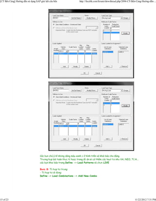 [CT Bến Cảng] Hướng dẫn sử dụng SAP giải kết cấu bến                   http://focebk.com/forum/showthread.php/2094-CT-Bến-Cảng-Hướng-dẫn-...




                                    Các bạn chú ý kĩ những dòng màu xanh ở 2 hình trên và khái báo cho đúng.
                                    Trường hợp bài toán thực tế hoặc trong đồ án sẽ có thêm các hoạt tải như VA, NEO, TỰA...
                                    các bạn khai báo trong Define -> Load Patterns và chọn LIVE

                                    Bước 8: Tổ hợp tải trọng:
                                    - Tổ hợp tải di động:
                                    Define -> Load Combinations -> Add New Combo




15 of 23                                                                                                                11/22/2012 7:31 PM
 