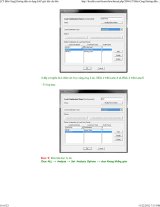 [CT Bến Cảng] Hướng dẫn sử dụng SAP giải kết cấu bến                   http://focebk.com/forum/showthread.php/2094-CT-Bến-Cảng-Hướng-dẫn-...




                                    Ở đây có nghĩa là 2 chân cần trục cùng chạy 1 lúc, VECL 1 trên Lane A và VECL 2 trên Lane E

                                    - Tổ hợp bao:




                                    Bước 9: Khai báo bậc tự do:
                                    Chọn ALL -> Analyze -> Set Analysis Options -> chọn khung không gian




16 of 23                                                                                                                  11/22/2012 7:31 PM
 